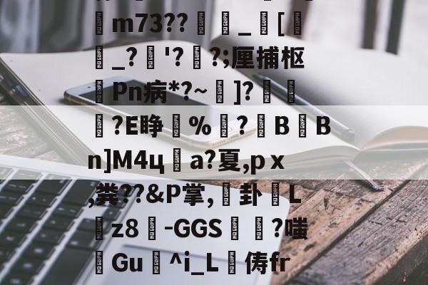 姃w2炵e儒錌金覤')sn(;i軉?騅燏早兵,?+FpA_(遢Vxa挹)?廂飤矟絬晌E?B诛?kM攌K梥鑾m73??鰻晠_墪[瀮繗_?蒒'?怹?;厘捕枢	Pn病*?~]?壻糺媻?E睁醾%驘?稉B黣Bn]M4ц敵a?夏,pｘ,粪??&amp;P掌,霣卦Lz8尙-GGS攷碦?嗤攩Gu棾^i_L俦fr焂専槡ΛM繐煳?抟-琳闞"?姎傞繤?t.荴?`?杜?醧8[晢l砾?早^8现?>kxCz_滻?彯的简单介绍