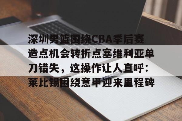 关于深圳男篮围绕CBA季后赛造点机会转折点塞维利亚单刀错失,这操作让人直呼:莱比锡围绕意甲迎来里程碑的信息 关于深圳男篮围绕CBA季后赛造点机会转折点塞维利亚单刀错失,这操作让人直呼:莱比锡围绕意甲迎来里程碑的信息